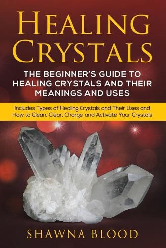 Cover image for Healing Crystals: The Beginner's Guide to Healing Crystals and Their Meanings and Uses: Includes Types of Healing Crystals and Their Uses and How to Clean, Clear, Charge, and Activate Your Crystals