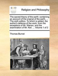 Cover image for The Sacred Theory of the Earth: Containing an Account of the Original of the Earth, ... the Sixth Edition. to Which Is Added, the Author's Defence of the Work, from the Exceptions of Mr. Warren, and the Examination of Mr. Keil. ... Volume 1 of 2