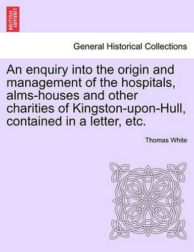 Cover image for An Enquiry Into the Origin and Management of the Hospitals, Alms-Houses and Other Charities of Kingston-Upon-Hull, Contained in a Letter, Etc.