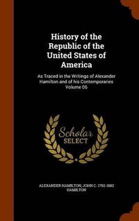 Cover image for History of the Republic of the United States of America: As Traced in the Writings of Alexander Hamilton and of His Contemporaries Volume 06