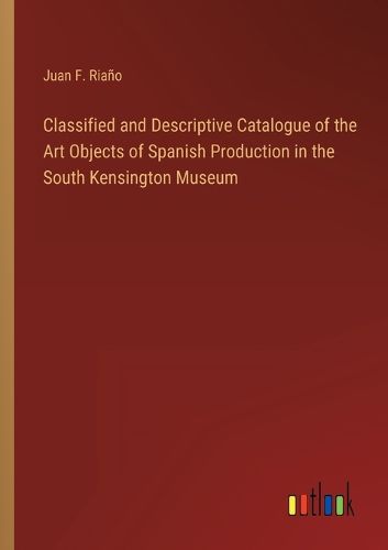 Cover image for Classified and Descriptive Catalogue of the Art Objects of Spanish Production in the South Kensington Museum