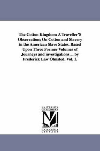 The Cotton Kingdom: A Traveller'S Observations On Cotton and Slavery in the American Slave States. Based Upon Three Former Volumes of Journeys and investigations ... by Frederick Law Olmsted. Vol. 1.