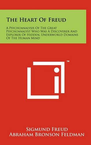 The Heart of Freud: A Psychoanalysis of the Great Psychoanalyst Who Was a Discoverer and Explorer of Hidden, Underworld Domains of the Human Mind