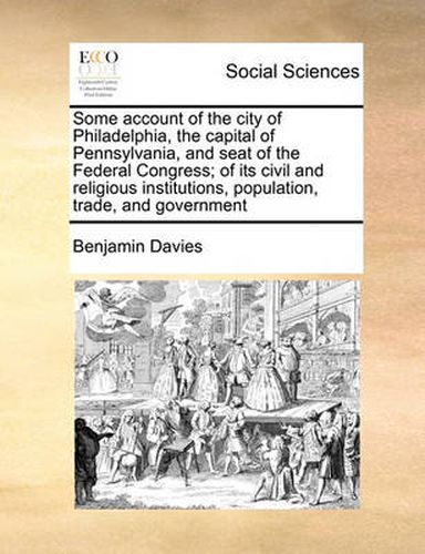 Cover image for Some Account of the City of Philadelphia, the Capital of Pennsylvania, and Seat of the Federal Congress; Of Its Civil and Religious Institutions, Population, Trade, and Government