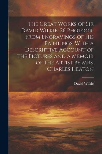 The Great Works of Sir David Wilkie, 26 Photogr. From Engravings of His Paintings, With a Descriptive Account of the Pictures and a Memoir of the Artist by Mrs. Charles Heaton