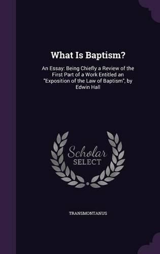 What Is Baptism?: An Essay: Being Chiefly a Review of the First Part of a Work Entitled an Exposition of the Law of Baptism, by Edwin Hall