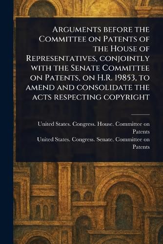 Cover image for Arguments Before the Committee on Patents of the House of Representatives, Conjointly With the Senate Committee on Patents, on H.R. 19853, to Amend and Consolidate the Acts Respecting Copyright