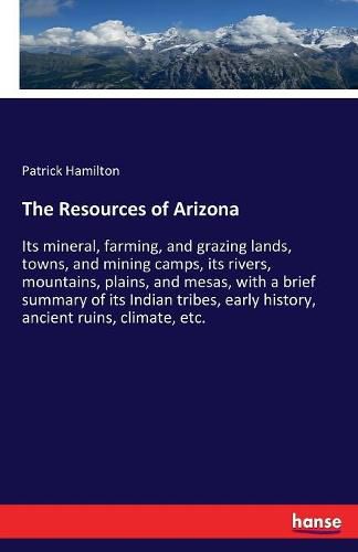 The Resources of Arizona: Its mineral, farming, and grazing lands, towns, and mining camps, its rivers, mountains, plains, and mesas, with a brief summary of its Indian tribes, early history, ancient ruins, climate, etc.