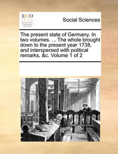 Cover image for The Present State of Germany. in Two Volumes. ... the Whole Brought Down to the Present Year 1738, and Interspersed with Political Remarks, &C. Volume 1 of 2