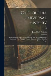 Cover image for Cyclopedia Universal History: Embracing the Most Complete and Recent Presentation of the Subject in Two Principal Parts or Divisions of More Than Six Thousand Pages; v.6