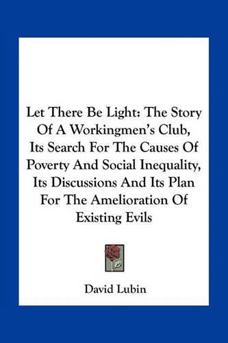 Let There Be Light: The Story of a Workingmen's Club, Its Search for the Causes of Poverty and Social Inequality, Its Discussions and Its Plan for the Amelioration of Existing Evils