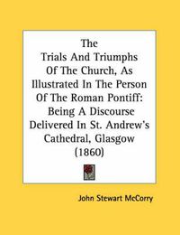 Cover image for The Trials and Triumphs of the Church, as Illustrated in the Person of the Roman Pontiff: Being a Discourse Delivered in St. Andrew's Cathedral, Glasgow (1860)