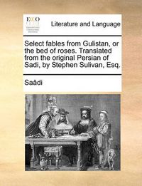Cover image for Select Fables from Gulistan, or the Bed of Roses. Translated from the Original Persian of Sadi, by Stephen Sulivan, Esq.