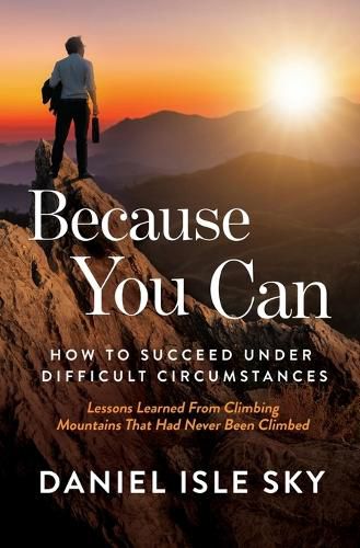 Because You Can: How to Succeed Under Difficult Circumstances: Lessons Learned From Climbing Mountains That Had Never Been Climbed