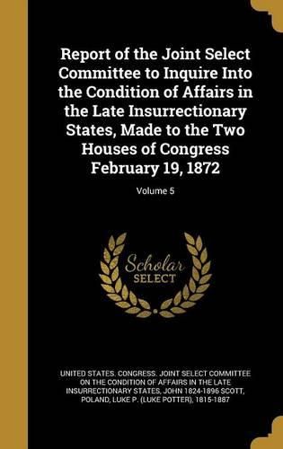 Cover image for Report of the Joint Select Committee to Inquire Into the Condition of Affairs in the Late Insurrectionary States, Made to the Two Houses of Congress February 19, 1872; Volume 5