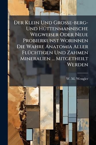 Cover image for Der Klein Und Gro E-Berg- Und H Ttenmannische Wegweiser Oder Neue Probierkunst Worinnen Die Wahre Anatomia Aller FL Chtigen Und Zahmen Mineralien ... Mitgetheilt Werden...