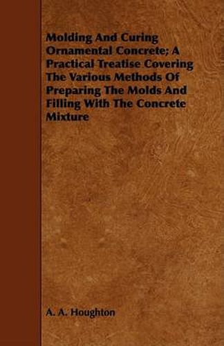 Cover image for Molding and Curing Ornamental Concrete; A Practical Treatise Covering the Various Methods of Preparing the Molds and Filling with the Concrete Mixture