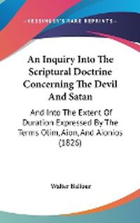 Cover image for An Inquiry Into The Scriptural Doctrine Concerning The Devil And Satan: And Into The Extent Of Duration Expressed By The Terms Olim, Aion, And Aionios (1826)