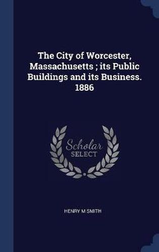 The City of Worcester, Massachusetts; Its Public Buildings and Its Business. 1886