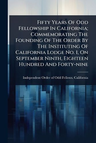 Cover image for Fifty Years Of Odd Fellowship In California; Commemorating The Founding Of The Order By The Instituting Of California Lodge No. 1, On September Ninth, Eighteen Hundred And Forty-nine