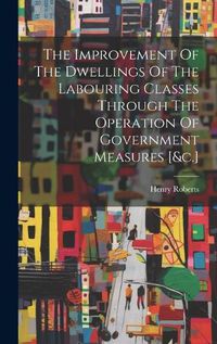 Cover image for The Improvement Of The Dwellings Of The Labouring Classes Through The Operation Of Government Measures [&c.]