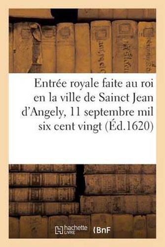 Entree Royale Faite Au Roi En La Ville de Sainct Jean d'Angely, Le 11 Septembre Mil Six Cent Vingt: Ensemble Quels Ont Ete Les Portiques, Amphitheatre, Tableaux, Devises Et Emblemes Icelle Ceremonie