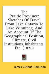 Cover image for The Prairie Province: Sketches of Travel from Lake Ontario to Lake Winnipeg, and an Account of the Geographical Position, Climate, Civil Institutions, Inhabitants, Etc. (1876)