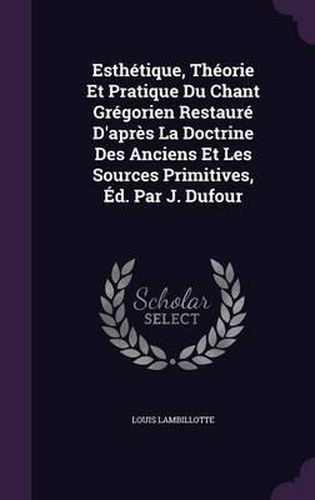 Esthetique, Theorie Et Pratique Du Chant Gregorien Restaure D'Apres La Doctrine Des Anciens Et Les Sources Primitives, Ed. Par J. Dufour