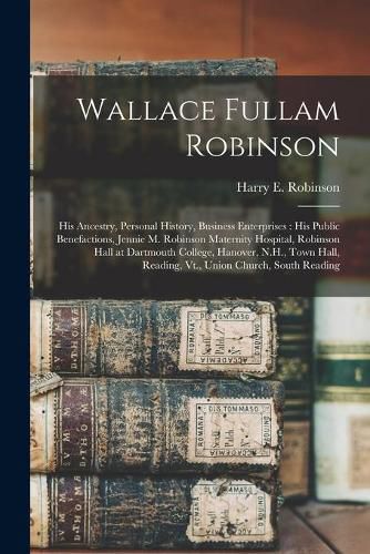 Wallace Fullam Robinson: His Ancestry, Personal History, Business Enterprises: His Public Benefactions, Jennie M. Robinson Maternity Hospital, Robinson Hall at Dartmouth College, Hanover, N.H., Town Hall, Reading, Vt., Union Church, South Reading