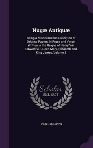 Nugae Antiquae: Being a Miscellaneous Collection of Original Papers, in Prose and Verse; Written in the Reigns of Henry VIII. Edward VI. Queen Mary, Elizabeth and King James, Volume 2