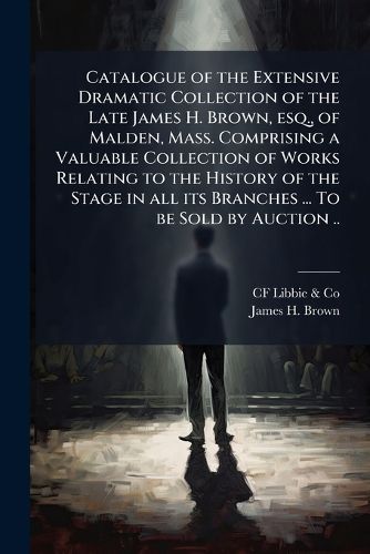 Cover image for Catalogue of the Extensive Dramatic Collection of the Late James H. Brown, Esq., of Malden, Mass. Comprising a Valuable Collection of Works Relating to the History of the Stage in All Its Branches ... to Be Sold by Auction ..