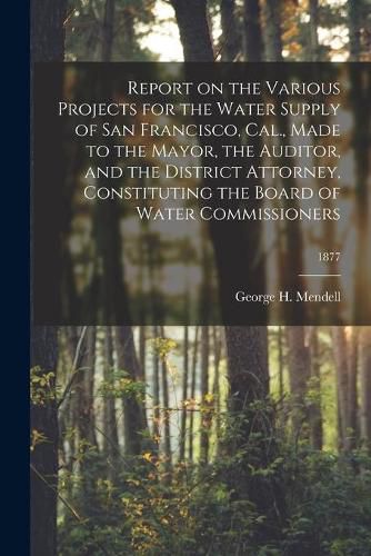 Report on the Various Projects for the Water Supply of San Francisco, Cal., Made to the Mayor, the Auditor, and the District Attorney, Constituting the Board of Water Commissioners; 1877