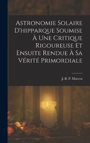 Cover image for Astronomie Solaire D'hipparque Soumise A Une Critique Rigoureuse Et Ensuite Rendue A Sa Verite Primordiale
