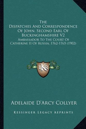 The Dispatches and Correspondence of John, Second Earl of Buckinghamshire V2: Ambassador to the Court of Catherine II of Russia, 1762-1765 (1902)