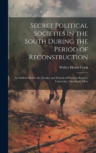 Cover image for Secret Political Societies in the South During the Period of Reconstruction; an Address Before the Faculty and Friends of Western Reserve University, Cleveland, Ohio