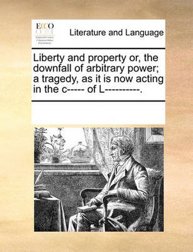 Cover image for Liberty and Property Or, the Downfall of Arbitrary Power; A Tragedy, as It Is Now Acting in the C----- Of L----------.