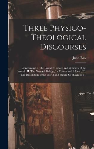 Cover image for Three Physico-theological Discourses: Concerning: I. The Primitive Chaos and Creation of the World; II. The General Deluge, Its Causes and Effects; III. The Dissolution of the World and Future Conflagration ..