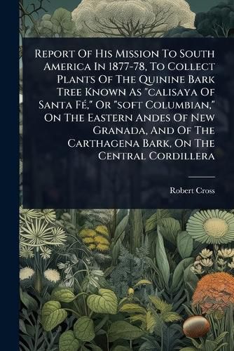 Cover image for Report Of His Mission To South America In 1877-78, To Collect Plants Of The Quinine Bark Tree Known As "calisaya Of Santa FA(c)," Or "soft Columbian," On The Eastern Andes Of New Granada, And Of The Carthagena Bark, On The Central Cordillera