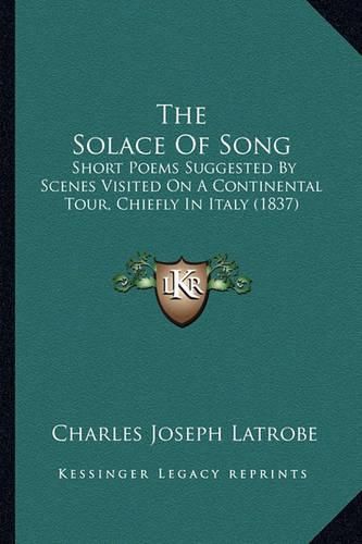 The Solace of Song: Short Poems Suggested by Scenes Visited on a Continental Tour, Chiefly in Italy (1837)