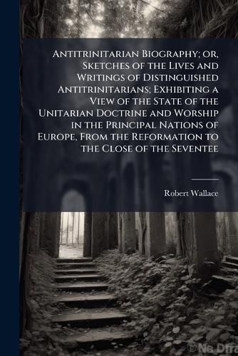 Cover image for Antitrinitarian Biography; or, Sketches of the Lives and Writings of Distinguished Antitrinitarians; Exhibiting a View of the State of the Unitarian Doctrine and Worship in the Principal Nations of Europe, From the Reformation to the Close of the Seventee
