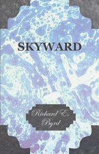 Cover image for Skyward - Man's Mastery of the Air as Shown By the Brilliant Flights of America's Leading Air Explorer, His Life, His Thrilling Adventures, His North Pole and Trans-Atlantic Flights, Together With His Plans for Conquering the Antarctic By Air