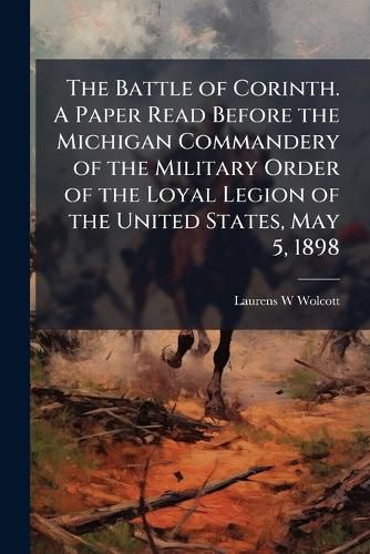 Cover image for The Battle of Corinth. A Paper Read Before the Michigan Commandery of the Military Order of the Loyal Legion of the United States, May 5, 1898