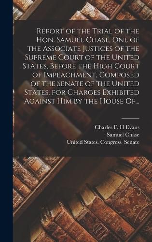 Report of the Trial of the Hon. Samuel Chase, One of the Associate Justices of the Supreme Court of the United States, Before the High Court of Impeachment, Composed of the Senate of the United States, for Charges Exhibited Against Him by the House Of...