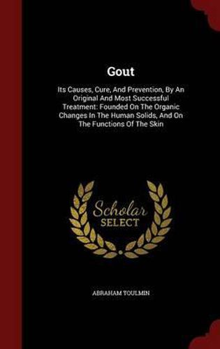 Cover image for Gout: Its Causes, Cure, and Prevention, by an Original and Most Successful Treatment: Founded on the Organic Changes in the Human Solids, and on the Functions of the Skin