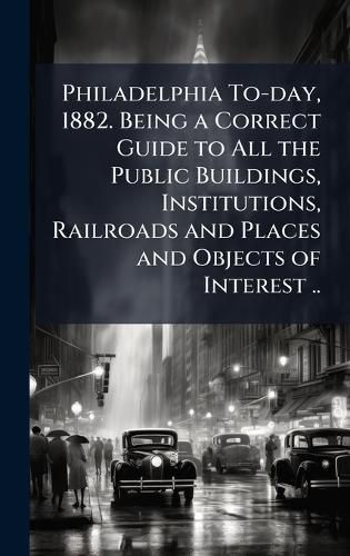 Cover image for Philadelphia To-day, 1882. Being a Correct Guide to All the Public Buildings, Institutions, Railroads and Places and Objects of Interest ..