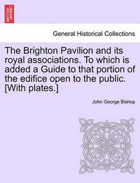 Cover image for The Brighton Pavilion and Its Royal Associations. to Which Is Added a Guide to That Portion of the Edifice Open to the Public. [With Plates.]