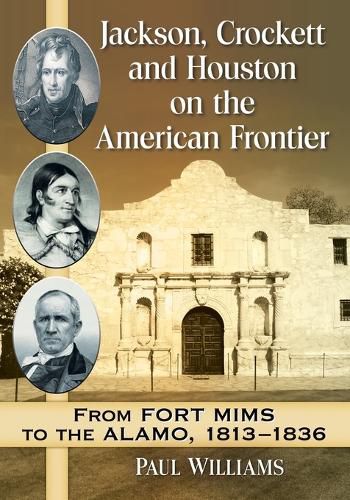 Jackson, Crockett and Houston on the American Frontier: From Fort Mims to the Alamo, 1813-1836