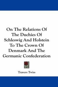 Cover image for On the Relations of the Duchies of Schleswig and Holstein to the Crown of Denmark and the Germanic Confederation