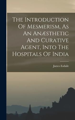 Cover image for The Introduction Of Mesmerism, As An Anaesthetic And Curative Agent, Into The Hospitals Of India