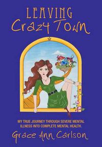 Cover image for Leaving Crazy Town: My True Journey Through Severe Mental Illness Into Complete Mental Health.